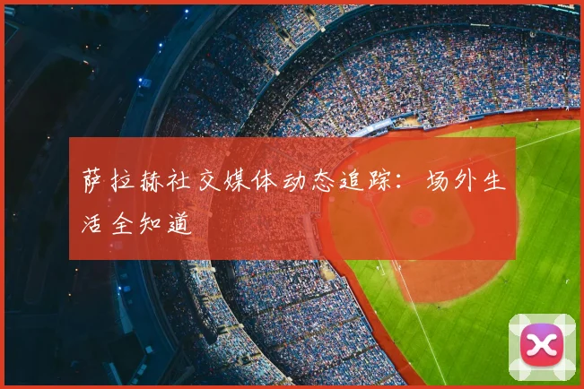 萨拉赫社交媒体动态追踪:场外生活全知道