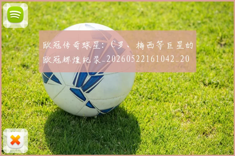 欧冠传奇球星:C罗、梅西等巨星的欧冠辉煌纪录_20260522161042_20260609224230