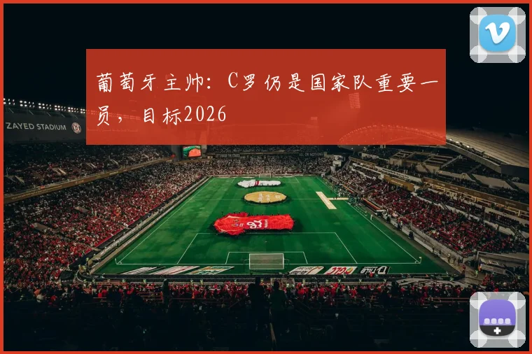 葡萄牙主帅:C罗仍是国家队重要一员,目标2026