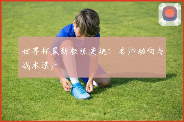 世界杯最新教练更迭:名帅动向与战术遗产