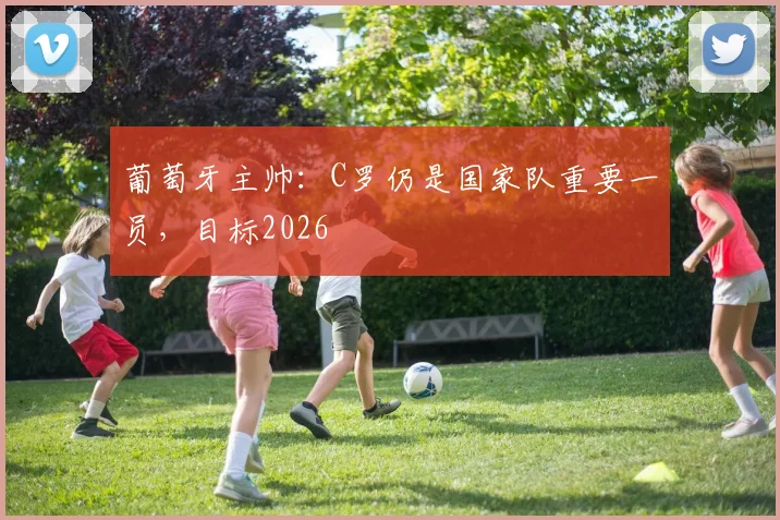 葡萄牙主帅:C罗仍是国家队重要一员,目标2026