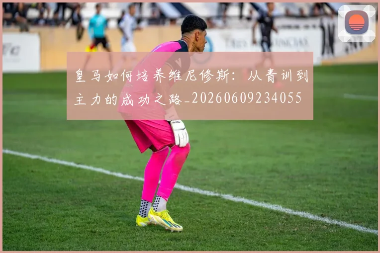 皇马如何培养维尼修斯:从青训到主力的成功之路_20260609234055