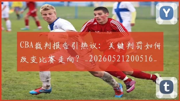 CBA裁判报告引热议:关键判罚如何改变比赛走向?_20260521200516_20260606165309