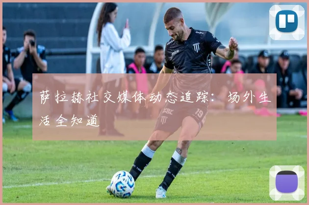 萨拉赫社交媒体动态追踪:场外生活全知道