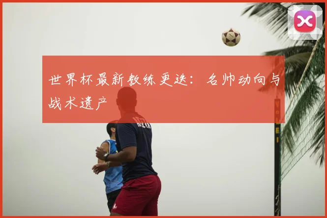 世界杯最新教练更迭:名帅动向与战术遗产